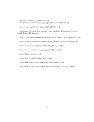 http://just.edu.bd/just/publications/2.0
http://www.synchrotron.org.pl/publ/publ/biulet/vol13/024-025.pdf
https://arxiv.org/ftp/arxiv/papers/1206/1206.4514.pdf
Lectures on Electronic Structure and Proper1es of Low Dimensional Systems
by G.P. Das at IIT Kharagpur
https://www.uam.es/personalpdi/ciencias/jcuevas/Talks/JC−Cuevas−DFT.pdf
https://www.ifw-dresden.de/userﬁles/groups/itff older/HelmutEschrig/dft.pdf
https://www.ch.ic.ac.uk/harrison/Teaching/DFTN ATO.pdf
https://www.vasp.at/vasp-workshop/slides/dftintrod.pdf
http://dft.uci.edu/doc/g1.pdf
http://arxiv.org/pdf/cond-mat/0211443.pdf
http://www.jncasr.ac.in/cams06/talks/18thshobhanadft.pdf
http://www.fh.huji.ac.il/ roib/LectureNotes/DFT/DFTCourseRoiBaer.pdf
50
 