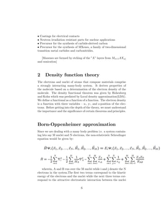 • Coatings for electrical contacts
• Neutron irradiation resistant parts for nuclear applications
• Precursor for the synthesis of carbide-derived carbon
• Precursor for the synthesis of MXenes, a family of two-dimensional
transition metal carbides and carbonitrides.
[Maxenes are formed by etching of the ”A” layers from Mn+1AXn)
and sonication]
2 Density function theory
The electrons and nuclei of atoms that compose materials comprise
a strongly interacting many-body system. It derives properties of
the molecule based on a determination of the electron density of the
molecule. The density functional theorem was given by Hohenberg
and Kohn which was predated by Local density approximation(LDA).
We deﬁne a functional as a function of a function. The electron density
is a function with three variables – x-, y-, and z-position of the elec-
trons. Before getting into the depth of the theory, we must understand
the importance and the signiﬁcance of certain theorems and principles.
Born-Oppenheimer approximation
Since we are dealing with a many body problem i.e. a system contain-
ing lets say M nuclei and N electrons, the non-relativistic Schrodinger
equation would be given by:
wherein, A and B run over the M nuclei while i and j denote the N
electrons in the system.The ﬁrst two terms correspond to the kinetic
energy of the electrons and the nuclei while the next three terms cor-
respond to the attractive electrostatic interaction between the nuclei
6
 