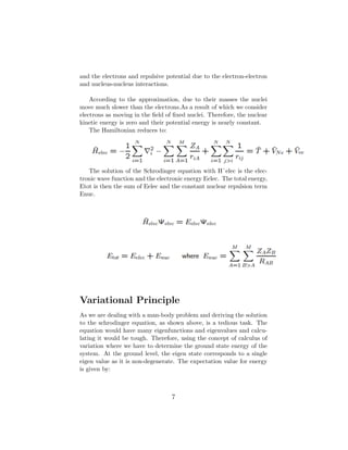 and the electrons and repulsive potential due to the electron-electron
and nucleus-nucleus interactions.
According to the approximation, due to their masses the nuclei
move much slower than the electrons.As a result of which we consider
electrons as moving in the ﬁeld of ﬁxed nuclei. Therefore, the nuclear
kinetic energy is zero and their potential energy is nearly constant.
The Hamiltonian reduces to:
The solution of the Schrodinger equation with Hˆelec is the elec-
tronic wave function and the electronic energy Eelec. The total energy,
Etot is then the sum of Eelec and the constant nuclear repulsion term
Enuc.
Variational Principle
As we are dealing with a man-body problem and deriving the solution
to the schrodinger equation, as shown above, is a tedious task. The
equation would have many eigenfunctions and eigenvalues and calcu-
lating it would be tough. Therefore, using the concept of calculus of
variation where we have to determine the ground state energy of the
system. At the ground level, the eigen state corresponds to a single
eigen value as it is non-degenerate. The expectation value for energy
is given by:
7
 