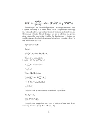 According to the variational principle, the energy computed from
a guessed value of ψ is an upper bound to the true ground state energy
Eo. Ground state energy is a functional of the number of electrons and
the nuclear potential V(ext). Suppose we are to calculate the ground
state energy of a system described by the Hamiltonian H, but we are
unable to solve the time independent Schrodinger equation, then if ψ
is a normalised function-
Eg ψ|H|ψ ≡ H
Proof:
ψ= CnΨn with HΨn=EnΨn
Since, ψ is normalized,
I= ψ|ψ = CmΨm| CnΨn
= Cm*Cn Ψm|Ψn
= |Cn|2
Since, Ψm|Ψn =δmn
H = CmΨm|H| CnΨn
= Cm*CnEn Ψm|Ψm
=En|Cn|2
Ground state by deﬁnitionis the smallest eigen value.
So, Eg<<En
H ≥ |Cn|2=Eg.
Ground state energy is a functional of number of electrons N and
nuclear potential V(ext): Eo=E[V(ext),N]
8
 