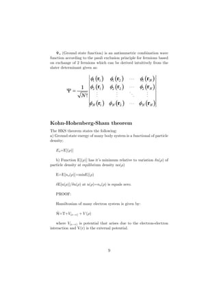 Ψo (Ground state function) is an antismmetric combination wave
function according to the pauli exclusion principle for fermions based
on exchange of 2 fermions which can be derived intuitively from the
slater determinant given as:
Kohn-Hohenberg-Sham theorem
The HKS theorem states the following:
a) Ground state energy of many body system is a functional of particle
density;
Eo=E[(ρ)]
b) Function E[(ρ)] has it’s minimum relative to variation δn(ρ) of
particle density at equlibrium density no(ρ)
E=E[no(ρ)]=minE[(ρ)
δE[n(ρ)]/δn(ρ) at n(ρ)=no(ρ) is equals zero.
PROOF:
Hamiltonian of many electron system is given by:
ˆH=T+V(e−e) + V (ρ)
where V(e−e) is potential that arises due to the electron-electron
interaction and V(r) is the external potential.
9
 