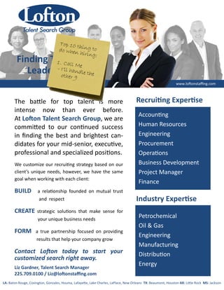 The ba le for top talent is more
intense now than ever before.
At Lo on Talent Search Group, we are
commi ed to our con nued success
in ﬁnding the best and brightest can‐
didates for your mid‐senior, execu ve,
professional and specialized posi ons.
Accoun ng
Human Resources
Engineering
Procurement
Opera ons
Business Development
Project Manager
Finance
We customize our recrui ng strategy based on our
client’s unique needs, however, we have the same
goal when working with each client:
BUILD a rela onship founded on mutual trust
and respect
CREATE strategic solu ons that make sense for
your unique business needs
FORM a true partnership focused on providing
results that help your company grow
www.lo onstaﬃng.com
Recrui ng Exper se
Industry Exper se
Petrochemical
Oil & Gas
Engineering
Manufacturing
Distribu on
Energy
Contact Lo on today to start your
customized search right away.
Liz Gardner, Talent Search Manager
225.709.0100 / Liz@lo onstaﬃng.com
Finding Tomorrows
Leaders Today
LA: Baton Rouge, Covington, Gonzales, Houma, Lafaye e, Lake Charles, LaPlace, New Orleans TX: Beaumont, Houston AR: Li le Rock MS: Jackson
 