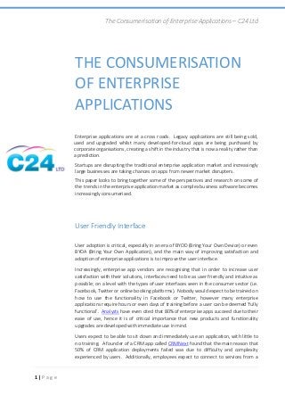 The Consumerisation of Enterprise Applications – C24 Ltd
1 | P a g e
THE CONSUMERISATION
OF ENTERPRISE
APPLICATIONS
Enterprise applications are at a cross roads. Legacy applications are still being sold,
used and upgraded whilst many developed-for-cloud apps are being purchased by
corporate organisations, creating a shift in the industry that is now a reality rather than
a prediction.
Startups are disrupting the traditional enterprise application market and increasingly
large businesses are taking chances on apps from newer market disrupters.
This paper looks to bring together some of the perspectives and research on some of
the trends in the enterprise application market as complex business software becomes
increasingly consumerised.
User Friendly Interface
User adoption is critical, especially in an era of BYOD (Bring Your Own Device) or even
BYOA (Bring Your Own Application), and the main way of improving satisfaction and
adoption of enterprise applications is to improve the user interface.
Increasingly, enterprise app vendors are recognising that in order to increase user
satisfaction with their solutions, interfaces need to be as user friendly and intuitive as
possible; on a level with the types of user interfaces seen in the consumer sector (i.e.
Facebook, Twitter or online booking platforms). Nobody would expect to be trained on
how to use the functionality in Facebook or Twitter, however many enterprise
applications require hours or even days of training before a user can be deemed ‘fully
functional’. Analysts have even cited that 80% of enterprise apps succeed due to their
ease of use, hence it is of critical importance that new products and functionality
upgrades are developed with immediate use in mind.
Users expect to be able to sit down and immediately use an application, with little to
no training. A founder of a CRM app called CRMNext found that the main reason that
50% of CRM application deployments failed was due to difficulty and complexity
experienced by users. Additionally, employees expect to connect to services from a
 
