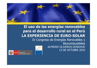 El uso de las energías renovables
para el desarrollo rural en el Perú
LA EXPERIENCIA DE EURO-SOLARLA EXPERIENCIA DE EURO-SOLAR
IV Congreso de Energías Renovables y
Biocombustibles
ALFREDO OLIVEROS DONOHUE
12 DE OCTUBRE 2010
 