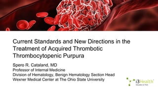 Current Standards and New Directions in the
Treatment of Acquired Thrombotic
Thrombocytopenic Purpura
Spero R. Cataland, MD
Professor of Internal Medicine
Division of Hematology, Benign Hematology Section Head
Wexner Medical Center at The Ohio State University
 
