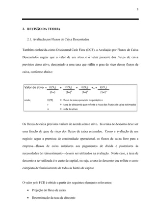 3
2. REVISÃO DA TEORIA
2.1. Avaliação por Fluxos de Caixa Descontados
Também conhecida como Discounted Cash Flow (DCF), a Avaliação por Fluxos de Caixa
Descontados sugere que o valor de um ativo é o valor presente dos fluxos de caixa
previstos desse ativo, descontado a uma taxa que reflita o grau de risco desses fluxos de
caixa, conforme abaixo:
Valor do ativo = E(CF1) + E(CF2) + E(CF3) +…+ E(CFn)
(1+r) (1+r)2
(1+r)3
(1+r)n
onde; E(CF) = fluxo de caixa previsto no período n
r = taxa de desconto que reflete o risco dos fluxos de caixa estimados
n = vida do ativo
Os fluxos de caixa previstos variam de acordo com o ativo. Já a taxa de desconto deve ser
uma função do grau de risco dos fluxos de caixa estimados. Como a avaliação de um
negócio segue a premissa de continuidade operacional, os fluxos de caixa livre para a
empresa—fluxos de caixa anteriores aos pagamentos de dívida e posteriores às
necessidades de reinvestimento—devem ser utilizados na avaliação. Neste caso, a taxa de
desconto a ser utilizada é o custo de capital, ou seja, a taxa de desconto que reflete o custo
composto de financiamento de todas as fontes de capital.
O valor pelo FCD é obtido a partir dos seguintes elementos relevantes:
 Projeção do fluxo de caixa
 Determinação da taxa de desconto
 