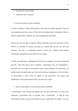 4
 Estimativa do valor terminal
 Cálculo do valor da empresa
2.2. Fluxo de Caixa Livre para a Empresa
O valor da empresa é obtido descontando-se, pela taxa de desconto adequada, fluxos de
caixa esperados para ela, ou seja, os fluxos de caixa residuais após a realização de todas as
despesas operacionais e impostos, mas antes do pagamento das dívidas.
O fluxo de caixa livre para a empresa, também conhecido como Free Cash Flow to Firm
(FCFF) é o montante de recursos que pode ser extraído dela sem que seu valor seja
reduzido. Ou seja, é o rendimento mensal ou anual que a empresa pode fornecer
continuada e naturalmente aos provedores de seu capital.
O ponto de partida para a elaboração do FCFF de uma empresa é seu lucro operacional
após IR. Para tanto, não se deve considerar a depreciação, mas, em contrapartida, é
necessário levar em conta os investimentos reais a serem efetuados na substituição e na
modernização dos imobilizados que vão ficando obsoletos, desgastados, ou fora de moda e
os investimentos a serem feitos no capital de giro operacional. Tais ajustes, que
transformam o lucro operacional no FCFF, são descritos a seguir:
1. Somar a depreciação e as amortizações de ativos diferidos
A depreciação é uma despesa da empresa que não gera desembolsos de caixa, pois
representa o desembolso feito, no passado, com o imobilizado. A saída de caixa
efetivamente ocorreu, mas não nos períodos em que a depreciação foi lançada. Por isso,
 