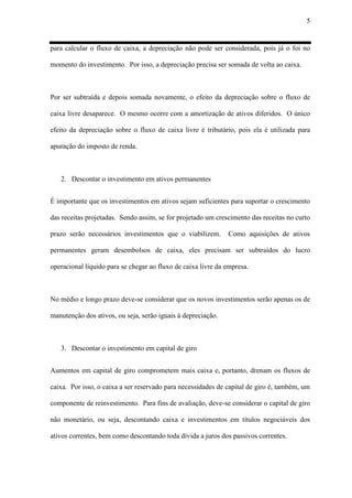 5
para calcular o fluxo de caixa, a depreciação não pode ser considerada, pois já o foi no
momento do investimento. Por isso, a depreciação precisa ser somada de volta ao caixa.
Por ser subtraída e depois somada novamente, o efeito da depreciação sobre o fluxo de
caixa livre desaparece. O mesmo ocorre com a amortização de ativos diferidos. O único
efeito da depreciação sobre o fluxo de caixa livre é tributário, pois ela é utilizada para
apuração do imposto de renda.
2. Descontar o investimento em ativos permanentes
É importante que os investimentos em ativos sejam suficientes para suportar o crescimento
das receitas projetadas. Sendo assim, se for projetado um crescimento das receitas no curto
prazo serão necessários investimentos que o viabilizem. Como aquisições de ativos
permanentes geram desembolsos de caixa, eles precisam ser subtraídos do lucro
operacional líquido para se chegar ao fluxo de caixa livre da empresa.
No médio e longo prazo deve-se considerar que os novos investimentos serão apenas os de
manutenção dos ativos, ou seja, serão iguais à depreciação.
3. Descontar o investimento em capital de giro
Aumentos em capital de giro comprometem mais caixa e, portanto, drenam os fluxos de
caixa. Por isso, o caixa a ser reservado para necessidades de capital de giro é, também, um
componente de reinvestimento. Para fins de avaliação, deve-se considerar o capital de giro
não monetário, ou seja, descontando caixa e investimentos em títulos negociáveis dos
ativos correntes, bem como descontando toda dívida a juros dos passivos correntes.
 