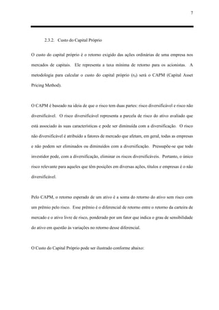 7
2.3.2. Custo do Capital Próprio
O custo do capital próprio é o retorno exigido das ações ordinárias de uma empresa nos
mercados de capitais. Ele representa a taxa mínima de retorno para os acionistas. A
metodologia para calcular o custo do capital próprio (rS) será o CAPM (Capital Asset
Pricing Method).
O CAPM é baseado na ideia de que o risco tem duas partes: risco diversificável e risco não
diversificável. O risco diversificável representa a parcela de risco do ativo avaliado que
está associado às suas características e pode ser diminuída com a diversificação. O risco
não diversificável é atribuído a fatores de mercado que afetam, em geral, todas as empresas
e não podem ser eliminados ou diminuídos com a diversificação. Pressupõe-se que todo
investidor pode, com a diversificação, eliminar os riscos diversificáveis. Portanto, o único
risco relevante para aqueles que têm posições em diversas ações, títulos e empresas é o não
diversificável.
Pelo CAPM, o retorno esperado de um ativo é a soma do retorno do ativo sem risco com
um prêmio pelo risco. Esse prêmio é o diferencial de retorno entre o retorno da carteira de
mercado e o ativo livre de risco, ponderado por um fator que indica o grau de sensibilidade
do ativo em questão às variações no retorno desse diferencial.
O Custo do Capital Próprio pode ser ilustrado conforme abaixo:
 