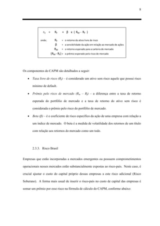 8
rS = RF + β x ( RM - RF )
onde; RF = o retorno do ativo livre de risco
β = a sensibilidade da ação em relação ao mercado de ações
RM = o retorno esperado para a carteira de mercado
(RM - RF) = o prêmio esperado pelo risco de mercado
Os componentes do CAPM são detalhados a seguir:
 Taxa livre de risco (Rf) – é considerado um ativo sem risco aquele que possui risco
mínimo de default.
 Prêmio pelo risco de mercado (Rm – Rf) – a diferença entre a taxa de retorno
esperada do portfólio de mercado e a taxa de retorno do ativo sem risco é
considerada o prêmio pelo risco do portfólio de mercado.
 Beta (β) – é o coeficiente de risco específico da ação de uma empresa com relação a
um índice de mercado. O beta é a medida de volatilidade dos retornos de um título
com relação aos retornos do mercado como um todo.
2.3.3. Risco Brasil
Empresas que estão incorporadas a mercados emergentes ou possuem comprometimentos
operacionais nesses mercados estão substancialmente expostas ao risco-país. Neste caso, é
crucial ajustar o custo do capital próprio dessas empresas a este risco adicional (Risco
Soberano). A forma mais usual de inserir o risco-país no custo de capital das empresas é
somar um prêmio por esse risco na fórmula de cálculo do CAPM, conforme abaixo:
 