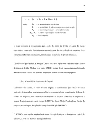 9
rS = RF + RS + β x ( RM - RF )
onde; RF = o retorno do ativo livre de risco
β = a sensibilidade da ação em relação ao mercado de ações
RM = o retorno esperado para a carteira de mercado
(RM - RF) = o prêmio esperado pelo risco de mercado
RS = risco soberano
O risco soberano é representado pelo custo do título de dívida soberana de países
emergentes. A escolha do título mais adequado para fins de avaliação de empresas deve
ser feita com base em sua liquidez, maturidade e na duração do projeto analisado.
Desenvolvido pelo banco JP Morgan-Chase, o EMBI+ representa o retorno médio diário
de títulos da dívida. Medido pelo índice EMBI+, o risco Brasil representa um prêmio pela
possibilidade do Estado não honrar o pagamento de suas dívidas de longo prazo.
2.3.4. Custo Médio Ponderado de Capital
Conforme visto acima, o valor de uma empresa é determinado pelo fluxo de caixa
projetado, descontado a uma taxa que reflita o risco associado ao investimento. O fluxo de
caixa a ser projetado para a avaliação da empresa é o fluxo de caixa livre da empresa e a
taxa de desconto que representa o risco do FCFF é o Custo Médio Ponderado de Capital da
empresa ou, em Inglês, Weighted Average Cost of Capital (WACC).
O WACC é uma média ponderada do custo de capital próprio e do custo de capital de
terceiros, e pode ser ilustrado da seguinte forma:
 