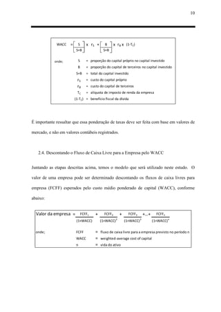 10
WACC = S x rS + B x rB x (1-TC)
S+B S+B
onde; S = proporção do capital próprio no capital investido
B = proporção do capital de terceiros no capital investido
S+B = total do capital investido
rS = custo do capital próprio
rB = custo do capital de terceiros
TC = alíquota de imposto de renda da empresa
(1-TC) = benefício fiscal da dívida
É importante ressaltar que essa ponderação de taxas deve ser feita com base em valores de
mercado, e não em valores contábeis registrados.
2.4. Descontando o Fluxo de Caixa Livre para a Empresa pelo WACC
Juntando as etapas descritas acima, temos o modelo que será utilizado neste estudo. O
valor de uma empresa pode ser determinado descontando os fluxos de caixa livres para
empresa (FCFF) esperados pelo custo médio ponderado de capital (WACC), conforme
abaixo:
Valor da empresa = FCFF1 + FCFF2 + FCFF3 +…+ FCFFn
(1+WACC) (1+WACC)2
(1+WACC)3
(1+WACC)n
onde; FCFF = fluxo de caixa livre para a empresa previsto no período n
WACC = weighted-average cost of capital
n = vida do ativo
 
