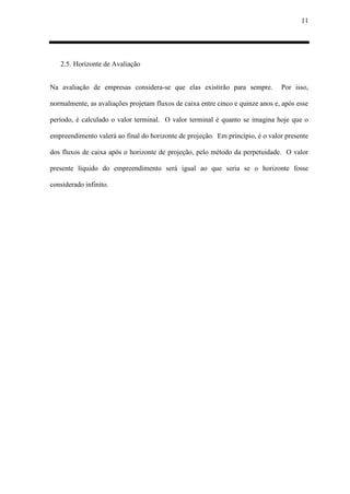 11
2.5. Horizonte de Avaliação
Na avaliação de empresas considera-se que elas existirão para sempre. Por isso,
normalmente, as avaliações projetam fluxos de caixa entre cinco e quinze anos e, após esse
período, é calculado o valor terminal. O valor terminal é quanto se imagina hoje que o
empreendimento valerá ao final do horizonte de projeção. Em princípio, é o valor presente
dos fluxos de caixa após o horizonte de projeção, pelo método da perpetuidade. O valor
presente líquido do empreendimento será igual ao que seria se o horizonte fosse
considerado infinito.
 