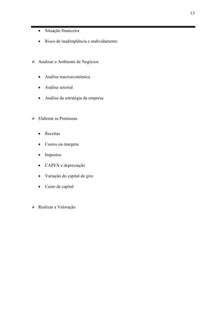 13
 Situação financeira
 Risco de inadimplência e endividamento
 Analisar o Ambiente de Negócios
 Análise macroeconômica
 Análise setorial
 Análise da estratégia da empresa
 Elaborar as Premissas
 Receitas
 Custos ou margens
 Impostos
 CAPEX e depreciação
 Variação do capital de giro
 Custo de capital
 Realizar a Valoração
 