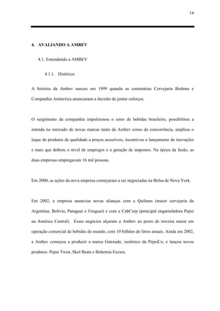 14
4. AVALIANDO A AMBEV
4.1. Entendendo a AMBEV
4.1.1. Histórico
A história da Ambev nasceu em 1999 quando as centenárias Cervejaria Brahma e
Companhia Antarctica anunciaram a decisão de juntar esforços.
O surgimento da companhia impulsionou o setor de bebidas brasileiro, possibilitou a
entrada no mercado de novas marcas tanto da Ambev como da concorrência, ampliou o
leque de produtos de qualidade a preços acessíveis, incentivou o lançamento de inovações
e mais que dobrou o nível de empregos e a geração de impostos. Na época da fusão, as
duas empresas empregavam 16 mil pessoas.
Em 2000, as ações da nova empresa começaram a ser negociadas na Bolsa de Nova York.
Em 2002, a empresa anunciou novas alianças com a Quilmes (maior cervejaria da
Argentina, Bolívia, Paraguai e Uruguai) e com a CabCorp (principal engarrafadora Pepsi
na América Central). Esses negócios alçaram a Ambev ao posto de terceira maior em
operação comercial de bebidas do mundo, com 10 bilhões de litros anuais. Ainda em 2002,
a Ambev começou a produzir a marca Gatorade, isotônico da PepsiCo, e lançou novos
produtos: Pepsi Twist, Skol Beats e Bohemia Escura.
 