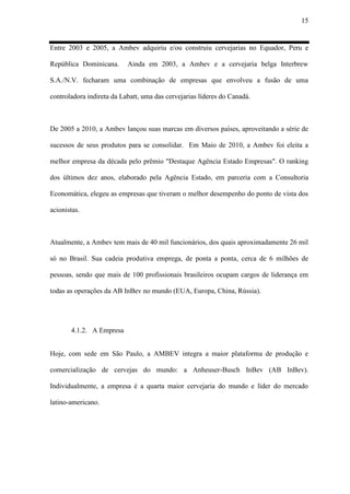 15
Entre 2003 e 2005, a Ambev adquiriu e/ou construiu cervejarias no Equador, Peru e
República Dominicana. Ainda em 2003, a Ambev e a cervejaria belga Interbrew
S.A./N.V. fecharam uma combinação de empresas que envolveu a fusão de uma
controladora indireta da Labatt, uma das cervejarias líderes do Canadá.
De 2005 a 2010, a Ambev lançou suas marcas em diversos países, aproveitando a série de
sucessos de seus produtos para se consolidar. Em Maio de 2010, a Ambev foi eleita a
melhor empresa da década pelo prêmio "Destaque Agência Estado Empresas". O ranking
dos últimos dez anos, elaborado pela Agência Estado, em parceria com a Consultoria
Economática, elegeu as empresas que tiveram o melhor desempenho do ponto de vista dos
acionistas.
Atualmente, a Ambev tem mais de 40 mil funcionários, dos quais aproximadamente 26 mil
só no Brasil. Sua cadeia produtiva emprega, de ponta a ponta, cerca de 6 milhões de
pessoas, sendo que mais de 100 profissionais brasileiros ocupam cargos de liderança em
todas as operações da AB InBev no mundo (EUA, Europa, China, Rússia).
4.1.2. A Empresa
Hoje, com sede em São Paulo, a AMBEV integra a maior plataforma de produção e
comercialização de cervejas do mundo: a Anheuser-Busch InBev (AB InBev).
Individualmente, a empresa é a quarta maior cervejaria do mundo e líder do mercado
latino-americano.
 