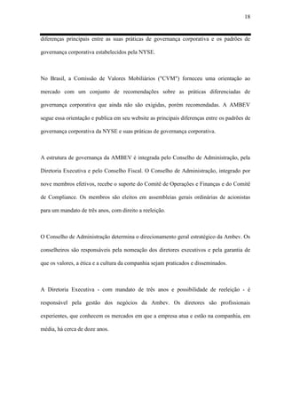 18
diferenças principais entre as suas práticas de governança corporativa e os padrões de
governança corporativa estabelecidos pela NYSE.
No Brasil, a Comissão de Valores Mobiliários ("CVM") forneceu uma orientação ao
mercado com um conjunto de recomendações sobre as práticas diferenciadas de
governança corporativa que ainda não são exigidas, porém recomendadas. A AMBEV
segue essa orientação e publica em seu website as principais diferenças entre os padrões de
governança corporativa da NYSE e suas práticas de governança corporativa.
A estrutura de governança da AMBEV é integrada pelo Conselho de Administração, pela
Diretoria Executiva e pelo Conselho Fiscal. O Conselho de Administração, integrado por
nove membros efetivos, recebe o suporte do Comitê de Operações e Finanças e do Comitê
de Compliance. Os membros são eleitos em assembleias gerais ordinárias de acionistas
para um mandato de três anos, com direito a reeleição.
O Conselho de Administração determina o direcionamento geral estratégico da Ambev. Os
conselheiros são responsáveis pela nomeação dos diretores executivos e pela garantia de
que os valores, a ética e a cultura da companhia sejam praticados e disseminados.
A Diretoria Executiva - com mandato de três anos e possibilidade de reeleição - é
responsável pela gestão dos negócios da Ambev. Os diretores são profissionais
experientes, que conhecem os mercados em que a empresa atua e estão na companhia, em
média, há cerca de doze anos.
 