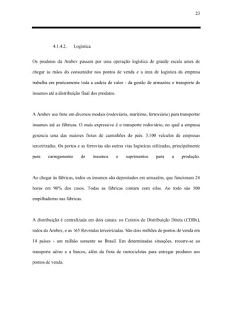 23
4.1.4.2. Logística
Os produtos da Ambev passam por uma operação logística de grande escala antes de
chegar às mãos do consumidor nos pontos de venda e a área de logística da empresa
trabalha em praticamente toda a cadeia de valor - da gestão de armazéns e transporte de
insumos até a distribuição final dos produtos.
A Ambev usa frete em diversos modais (rodoviário, marítimo, ferroviário) para transportar
insumos até as fábricas. O mais expressivo é o transporte rodoviário, no qual a empresa
gerencia uma das maiores frotas de caminhões do país: 3.100 veículos de empresas
terceirizadas. Os portos e as ferrovias são outras vias logísticas utilizadas, principalmente
para carregamento de insumos e suprimentos para a produção.
Ao chegar às fábricas, todos os insumos são depositados em armazéns, que funcionam 24
horas em 90% dos casos. Todas as fábricas contam com silos. Ao todo são 500
empilhadeiras nas fábricas.
A distribuição é centralizada em dois canais: os Centros de Distribuição Direta (CDDs),
todos da Ambev, e as 165 Revendas terceirizadas. São dois milhões de pontos de venda em
14 países - um milhão somente no Brasil. Em determinadas situações, recorre-se ao
transporte aéreo e a barcos, além da frota de motocicletas para entregar produtos aos
pontos de venda.
 