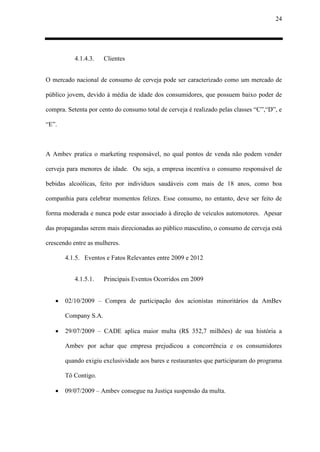 24
4.1.4.3. Clientes
O mercado nacional de consumo de cerveja pode ser caracterizado como um mercado de
público jovem, devido à média de idade dos consumidores, que possuem baixo poder de
compra. Setenta por cento do consumo total de cerveja é realizado pelas classes “C”,“D”, e
“E”.
A Ambev pratica o marketing responsável, no qual pontos de venda não podem vender
cerveja para menores de idade. Ou seja, a empresa incentiva o consumo responsável de
bebidas alcoólicas, feito por indivíduos saudáveis com mais de 18 anos, como boa
companhia para celebrar momentos felizes. Esse consumo, no entanto, deve ser feito de
forma moderada e nunca pode estar associado à direção de veículos automotores. Apesar
das propagandas serem mais direcionadas ao público masculino, o consumo de cerveja está
crescendo entre as mulheres.
4.1.5. Eventos e Fatos Relevantes entre 2009 e 2012
4.1.5.1. Principais Eventos Ocorridos em 2009
 02/10/2009 – Compra de participação dos acionistas minoritários da AmBev
Company S.A.
 29/07/2009 – CADE aplica maior multa (R$ 352,7 milhões) de sua história a
Ambev por achar que empresa prejudicou a concorrência e os consumidores
quando exigiu exclusividade aos bares e restaurantes que participaram do programa
Tô Contigo.
 09/07/2009 – Ambev consegue na Justiça suspensão da multa.
 