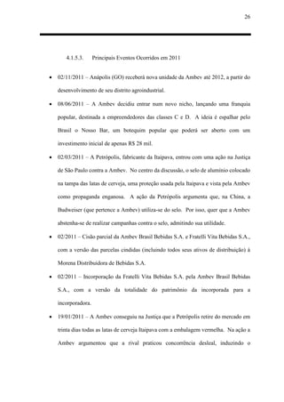 26
4.1.5.3. Principais Eventos Ocorridos em 2011
 02/11/2011 – Anápolis (GO) receberá nova unidade da Ambev até 2012, a partir do
desenvolvimento de seu distrito agroindustrial.
 08/06/2011 – A Ambev decidiu entrar num novo nicho, lançando uma franquia
popular, destinada a empreendedores das classes C e D. A ideia é espalhar pelo
Brasil o Nosso Bar, um botequim popular que poderá ser aberto com um
investimento inicial de apenas R$ 28 mil.
 02/03/2011 – A Petrópolis, fabricante da Itaipava, entrou com uma ação na Justiça
de São Paulo contra a Ambev. No centro da discussão, o selo de alumínio colocado
na tampa das latas de cerveja, uma proteção usada pela Itaipava e vista pela Ambev
como propaganda enganosa. A ação da Petrópolis argumenta que, na China, a
Budweiser (que pertence a Ambev) utiliza-se do selo. Por isso, quer que a Ambev
abstenha-se de realizar campanhas contra o selo, admitindo sua utilidade.
 02/2011 – Cisão parcial da Ambev Brasil Bebidas S.A. e Fratelli Vita Bebidas S.A.,
com a versão das parcelas cindidas (incluindo todos seus ativos de distribuição) à
Morena Distribuidora de Bebidas S.A.
 02/2011 – Incorporação da Fratelli Vita Bebidas S.A. pela Ambev Brasil Bebidas
S.A., com a versão da totalidade do patrimônio da incorporada para a
incorporadora.
 19/01/2011 – A Ambev conseguiu na Justiça que a Petrópolis retire do mercado em
trinta dias todas as latas de cerveja Itaipava com a embalagem vermelha. Na ação a
Ambev argumentou que a rival praticou concorrência desleal, induzindo o
 