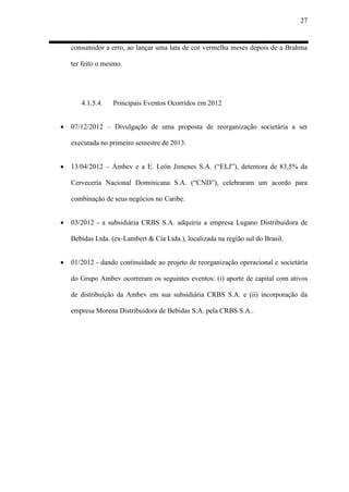 27
consumidor a erro, ao lançar uma lata de cor vermelha meses depois de a Brahma
ter feito o mesmo.
4.1.5.4. Principais Eventos Ocorridos em 2012
 07/12/2012 – Divulgação de uma proposta de reorganização societária a ser
executada no primeiro semestre de 2013.
 13/04/2012 – Ambev e a E. León Jimenes S.A. (“ELJ”), detentora de 83,5% da
Cervecería Nacional Dominicana S.A. (“CND”), celebraram um acordo para
combinação de seus negócios no Caribe.
 03/2012 - a subsidiária CRBS S.A. adquiriu a empresa Lugano Distribuidora de
Bebidas Ltda. (ex-Lambert & Cia Ltda.), localizada na região sul do Brasil.
 01/2012 - dando continuidade ao projeto de reorganização operacional e societária
do Grupo Ambev ocorreram os seguintes eventos: (i) aporte de capital com ativos
de distribuição da Ambev em sua subsidiária CRBS S.A. e (ii) incorporação da
empresa Morena Distribuidora de Bebidas S.A. pela CRBS S.A..
 