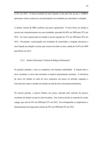 29
21,6% em 2012. O ótimo resultado do lucro líquido se deu pelo fato de que a AMBEV
apresentou valores expressivos em participação nos resultados de controladas e coligadas.
A análise vertical do DRE confirma essa piora operacional. O lucro bruto em relação à
receita caiu sistematicamente nos anos estudados, passando de 60% em 2009 para 52% em
2012. Já o lucro operacional em relação à receita regrediu de 37% em 2009 para 30% em
2012. Novamente, a participação nos resultados de controladas e coligadas alavancou o
lucro líquido em relação à receita, que cresceu em todos os anos, saindo de 53,8% em 2009
para 80,6% em 2012.
4.2.2. Análise Horizontal e Vertical do Balanço Patrimonial
No período estudado, o ativo se comportou com bastante estabilidade. A relação entre o
ativo circulante e o ativo não circulante se manteve praticamente constante. A relevância
do caixa em relação ao total do ativo aumentou um pouco no período, enquanto a
relevância do contas a receber em relação ao total do ativo caiu proporcionalmente.
No mesmo período, o passivo flutuou um pouco, marcado pelo aumento do passivo
circulante em relação ao passivo não circulante. Isso ocorreu devido ao aumento do contas
a pagar, que saiu de 34% em 2009 para 53% em 2012. Em contrapartida, os empréstimos e
financiamentos de longo prazo caíram de 29% em 2009 para 9% em 2012.
 