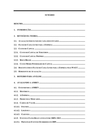 SUMÁRIO
RESUMO................................................................................................................................
1. INTRODUÇÃO...............................................................................................................
2. REVISÃO DA TEORIA.................................................................................................
2.1. AVALIAÇÃO POR FLUXOS DE CAIXA DESCONTADOS .....................................................
2.2. FLUXO DE CAIXA LIVRE PARA A EMPRESA ..................................................................
2.3. CUSTO DE CAPITAL .......................................................................................................
2.3.1. CUSTO DO CAPITAL DE TERCEIROS ...........................................................................
2.3.2. CUSTO DO CAPITAL PRÓPRIO ....................................................................................
2.3.3. RISCO BRASIL .............................................................................................................
2.3.4. CUSTO MÉDIO PONDERADO DE CAPITAL ..................................................................
2.4. DESCONTANDO O FLUXO DE CAIXA LIVRE PARA A EMPRESA PELO WACC..............
2.5. HORIZONTE DE AVALIAÇÃO .........................................................................................
3. ROTEIRO PARA ANÁLISE.........................................................................................
4. AVALIANDO A AMBEV..............................................................................................
4.1. ENTENDENDO A AMBEV..............................................................................................
4.1.1. HISTÓRICO ..................................................................................................................
4.1.2. A EMPRESA .................................................................................................................
4.1.3. PRODUTOS E MERCADOS............................................................................................
4.1.4. CADEIA DE VALOR......................................................................................................
4.1.4.1. INSUMOS...................................................................................................................
4.1.4.2. LOGÍSTICA ...............................................................................................................
4.1.4.3. CLIENTES .................................................................................................................
4.1.5. EVENTO E FATOS RELEVANTES ENTRE 2009 E 2012 .................................................
4.1.5.1. PRINCIPAIS EVENTOS OCORRIDOS EM 2009...........................................................
 
