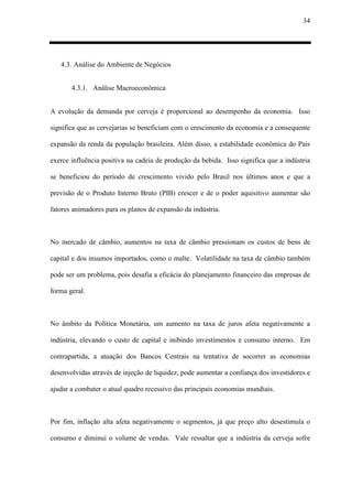 34
4.3. Análise do Ambiente de Negócios
4.3.1. Análise Macroeconômica
A evolução da demanda por cerveja é proporcional ao desempenho da economia. Isso
significa que as cervejarias se beneficiam com o crescimento da economia e a consequente
expansão da renda da população brasileira. Além disso, a estabilidade econômica do País
exerce influência positiva na cadeia de produção da bebida. Isso significa que a indústria
se beneficiou do período de crescimento vivido pelo Brasil nos últimos anos e que a
previsão de o Produto Interno Bruto (PIB) crescer e de o poder aquisitivo aumentar são
fatores animadores para os planos de expansão da indústria.
No mercado de câmbio, aumentos na taxa de câmbio pressionam os custos de bens de
capital e dos insumos importados, como o malte. Volatilidade na taxa de câmbio também
pode ser um problema, pois desafia a eficácia do planejamento financeiro das empresas de
forma geral.
No âmbito da Política Monetária, um aumento na taxa de juros afeta negativamente a
indústria, elevando o custo de capital e inibindo investimentos e consumo interno. Em
contrapartida, a atuação dos Bancos Centrais na tentativa de socorrer as economias
desenvolvidas através de injeção de liquidez, pode aumentar a confiança dos investidores e
ajudar a combater o atual quadro recessivo das principais economias mundiais.
Por fim, inflação alta afeta negativamente o segmentos, já que preço alto desestimula o
consumo e diminui o volume de vendas. Vale ressaltar que a indústria da cerveja sofre
 