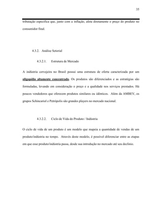 35
tributação específica que, junto com a inflação, afeta diretamente o preço do produto no
consumidor final.
4.3.2. Análise Setorial
4.3.2.1. Estrutura de Mercado
A indústria cervejeira no Brasil possui uma estrutura de oferta caracterizada por um
oligopólio altamente concentrado. Os produtos são diferenciados e as estratégias são
formuladas, levando em consideração o preço e a qualidade nos serviços prestados. Há
poucos vendedores que oferecem produtos similares ou idênticos. Além da AMBEV, os
grupos Schincariol e Petrópolis são grandes players no mercado nacional.
4.3.2.2. Ciclo de Vida do Produto / Indústria
O ciclo de vida de um produto é um modelo que mapeia a quantidade de vendas de um
produto/indústria no tempo. Através deste modelo, é possível diferenciar entre as etapas
em que esse produto/indústria passa, desde sua introdução no mercado até seu declínio.
 