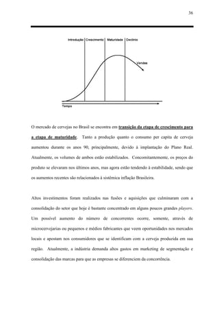 36
O mercado de cervejas no Brasil se encontra em transição da etapa de crescimento para
a etapa de maturidade. Tanto a produção quanto o consumo per capita de cerveja
aumentou durante os anos 90, principalmente, devido à implantação do Plano Real.
Atualmente, os volumes de ambos estão estabilizados. Concomitantemente, os preços do
produto se elevaram nos últimos anos, mas agora estão tendendo à estabilidade, sendo que
os aumentos recentes são relacionados à sistêmica inflação Brasileira.
Altos investimentos foram realizados nas fusões e aquisições que culminaram com a
consolidação do setor que hoje é bastante concentrado em alguns poucos grandes players.
Um possível aumento do número de concorrentes ocorre, somente, através de
microcervejarias ou pequenos e médios fabricantes que veem oportunidades nos mercados
locais e apostam nos consumidores que se identificam com a cerveja produzida em sua
região. Atualmente, a indústria demanda altos gastos em marketing de segmentação e
consolidação das marcas para que as empresas se diferenciem da concorrência.
 