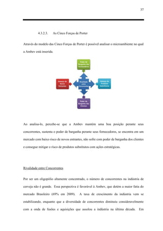 37
4.3.2.3. As Cinco Forças de Porter
Através do modelo das Cinco Forças de Porter é possível analisar o microambiente no qual
a Ambev está inserida.
Ao analisa-lo, percebe-se que a Ambev mantém uma boa posição perante seus
concorrentes, sustenta o poder de barganha perante seus fornecedores, se encontra em um
mercado com baixo risco de novos entrantes, não sofre com poder de barganha dos clientes
e consegue mitigar o risco de produtos substitutos com ações estratégicas.
Rivalidade entre Concorrentes
Por ser um oligopólio altamente concentrado, o número de concorrentes na indústria de
cerveja não é grande. Essa perspectiva é favorável à Ambev, que detém a maior fatia do
mercado Brasileiro (69% em 2009). A taxa de crescimento da indústria vem se
estabilizando, enquanto que a diversidade de concorrentes diminuiu consideravelmente
com a onda de fusões e aquisições que assolou a indústria na última década. Em
 