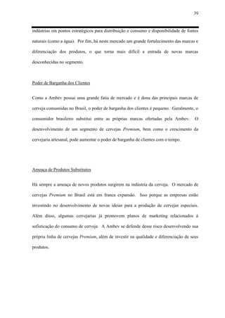 39
indústrias em pontos estratégicos para distribuição e consumo e disponibilidade de fontes
naturais (como a água). Por fim, há neste mercado um grande fortalecimento das marcas e
diferenciação dos produtos, o que torna mais difícil a entrada de novas marcas
desconhecidas no segmento.
Poder de Barganha dos Clientes
Como a Ambev possui uma grande fatia de mercado e é dona das principais marcas de
cerveja consumidas no Brasil, o poder de barganha dos clientes é pequeno. Geralmente, o
consumidor brasileiro substitui entre as próprias marcas ofertadas pela Ambev. O
desenvolvimento de um segmento de cervejas Premium, bem como o crescimento da
cervejaria artesanal, pode aumentar o poder de barganha de clientes com o tempo.
Ameaça de Produtos Substitutos
Há sempre a ameaça de novos produtos surgirem na indústria da cerveja. O mercado de
cervejas Premium no Brasil está em franca expansão. Isso porque as empresas estão
investindo no desenvolvimento de novas ideias para a produção de cervejas especiais.
Além disso, algumas cervejarias já promovem planos de marketing relacionados à
sofisticação do consumo de cerveja. A Ambev se defende desse risco desenvolvendo sua
própria linha de cervejas Premium, além de investir na qualidade e diferenciação de seus
produtos.
 