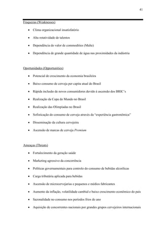 41
Fraquezas (Weaknesses)
 Clima organizacional insatisfatório
 Alta rotatividade de talentos
 Dependência do valor de commodities (Malte)
 Dependência de grande quantidade de água nas proximidades da indústria
Oportunidades (Opportunities)
 Potencial de crescimento da economia brasileira
 Baixo consumo de cerveja per capita atual do Brasil
 Rápida inclusão de novos consumidores devido à ascensão dos BRIC’s
 Realização da Copa do Mundo no Brasil
 Realização das Olimpíadas no Brasil
 Sofisticação do consumo de cerveja através da “experiência gastronômica”
 Disseminação da cultura cervejeira
 Ascensão de marcas de cerveja Premium
Ameaças (Threats)
 Fortalecimento da geração saúde
 Marketing agressivo da concorrência
 Políticas governamentais para controlo do consumo de bebidas alcoólicas
 Carga tributária aplicada para bebidas
 Ascensão de microcervejarias e pequenos e médios fabricantes
 Aumento da inflação, volatilidade cambial e baixo crescimento econômico do país
 Sazonalidade no consumo nos períodos frios do ano
 Aquisição de concorrentes nacionais por grandes grupos cervejeiros internacionais
 
