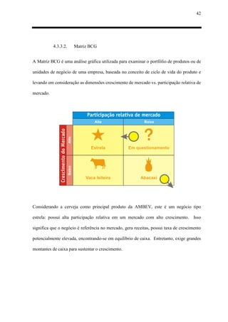 42
4.3.3.2. Matriz BCG
A Matriz BCG é uma análise gráfica utilizada para examinar o portfólio de produtos ou de
unidades de negócio de uma empresa, baseada no conceito de ciclo de vida do produto e
levando em consideração as dimensões crescimento de mercado vs. participação relativa de
mercado.
Considerando a cerveja como principal produto da AMBEV, este é um negócio tipo
estrela: possui alta participação relativa em um mercado com alto crescimento. Isso
significa que o negócio é referência no mercado, gera receitas, possui taxa de crescimento
potencialmente elevada, encontrando-se em equilíbrio de caixa. Entretanto, exige grandes
montantes de caixa para sustentar o crescimento.
 