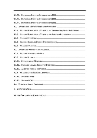 4.1.5.2. PRINCIPAIS EVENTOS OCORRIDOS EM 2010...........................................................
4.1.5.3. PRINCIPAIS EVENTOS OCORRIDOS EM 2011...........................................................
4.1.5.4. PRINCIPAIS EVENTOS OCORRIDOS EM 2012...........................................................
4.2. ANÁLISE DOS DEMONSTRATIVOS FINANCEIROS ..........................................................
4.2.1. ANÁLISE HORIZONTAL E VERTICAL DA DEMONSTRAÇÃO DO RESULTADO .............
4.2.2. ANÁLISE HORIZONTAL E VERTICAL DO BALANÇO PATRIMONIAL...........................
4.2.3. ANALISE ECONÔMICA ................................................................................................
4.2.4. RISCO DE INADIMPLÊNCIA E ENDIVIDAMENTO .........................................................
4.2.5. ANÁLISE FINANCEIRA.................................................................................................
4.3. ANÁLISE DO AMBIENTE DE NEGÓCIOS .........................................................................
4.3.1. ANÁLISE MACROECONÔMICA....................................................................................
4.3.2. ANÁLISE SETORIAL.....................................................................................................
4.3.2.1. ESTRUTURA DE MERCADO ......................................................................................
4.3.2.2. CICLO DE VIDA DO PRODUTO / INDÚSTRIA.............................................................
4.3.2.3. AS CINCO FORÇAS DE PORTER ...............................................................................
4.3.3. ANÁLISE ESTRATÉGICA DA EMPRESA........................................................................
4.3.3.1. MATRIZ SWOT .......................................................................................................
4.3.3.2. MATRIZ BCG...........................................................................................................
4.4. ELABORAÇÃO DAS PREMISSAS......................................................................................
5. CONCLUSÕES...............................................................................................................
REFERÊNCIAS BIBLIOGRÁFICAS ................................................................................
 