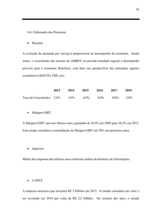 43
4.4. Elaboração das Premissas
 Receitas
A evolução da demanda por cerveja é proporcional ao desempenho da economia. Sendo
assim, o crescimento das receitas da AMBEV no período estudado seguirá o desempenho
previsto para a economia Brasileira, com base nas perspectivas dos principais agentes
econômicos (BACEN, FMI, etc).
2013 2014 2015 2016 2017 2018
Taxa de Crescimento: 2,4% 3,0% 4,0% 4,0% 4,0% 3,0%
 Margem EBIT
A Margem EBIT caiu nos últimos anos, passando de 36.9% em 2009 para 30.2% em 2012.
Este estudo considera a consolidação da Margem EBIT em 30% nos próximos anos.
 Impostos
Média dos impostos dos últimos anos conforme análise do histórico de informações.
 CAPEX
A empresa anunciou que investirá R$ 3 bilhões em 2013. O estudo considera um valor a
ser investido em 2014 por volta de R$ 2,5 bilhões. No restante dos anos, o estudo
 