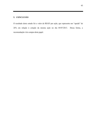 45
5. CONCLUSÃO
O resultado deste estudo foi o valor de R$103 por ação, que representa um “upside” de
26% em relação à cotação da mesma ação no dia 05/07/2013. Dessa forma, a
recomendação é de compra deste papel.
 