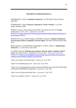 46
REFERÊNCIAS BIBLIOGRÁFICAS
DAMODARAN, Aswath. Avaliação de Empresas. 2 ed. São Paulo: Pearson Prentice
Hall, 2007.
DAMODARAN, Aswath. Finanças Corporativas: Teoria e Práticas. 2. ed. Porto
Alegre: Bookman, 2004.
INHESTA, Suzana. Ambev Planeja Investir R$ 3 bi no Brasil em 2013. IN: Exame.
Atualizado em: 27 fev. 2013. Acesso em: 11 jul. 2013.
Disponível em http://exame.abril.com.br/negocios/noticias/ambev-planeja-investir-ate-r-3-
bi-no-brasil-em-2013-2
MARTELANC, Roy, PASIN, Rodrigo e PEREIRA, Fernando. Avaliação de Empresas:
Um Guia para Fusões & Aquisições e Private Equity. São Paulo: Pearson Prentice Hall,
2010.
ROSS, Stephen A., WESTERFIELD, Randolph W. e JAFFE, Jeffrey F. Administração
Financeira. 2. ed. São Paulo: Atlas, 2002.
TAVARES, Eduardo. 10 Razões para Comprar Ações da Ambev, Segundo a Merril
Lynch. IN: Arena do Pavini. Atualizado em: 22 mai. 2013. Acesso em: 11 jul. 2013.
Disponível em http://www.arenadopavini.com.br/artigos/acoes-na-arena/10-razoes-para-
comprar-acoes-da-ambev-segundo-a-merrill-lynch
<http://www.ambev.com.br/pt-br.html>. Acesso em: 11 jul. 2013.
<http://www.barthhaasgroup.com>. Acesso em: 11 jul. 2013.
<http://www.economiaemdia.com.br/economiaemdia/default.aspx?vgnextoid=c96eafcabfd
c3210VgnVCM100000242810acRCRD>. Acesso em: 11 jul. 2013.
<http://www.imf.org/external/index.htm>. Acesso em: 11 jul. 2013.
<http://www.sindicerv.com.br/>. Acesso em: 11 jul. 2013.
 