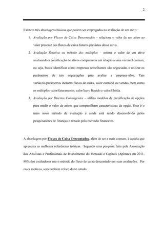 2
Existem três abordagens básicas que podem ser empregadas na avaliação de um ativo:
1. Avaliação por Fluxos de Caixa Descontados – relaciona o valor de um ativo ao
valor presente dos fluxos de caixa futuros previstos desse ativo.
2. Avaliação Relativa ou método dos múltiplos – estima o valor de um ativo
analisando a precificação de ativos comparáveis em relação a uma variável comum,
ou seja, busca identificar como empresas semelhantes são negociadas e utilizar os
parâmetros de tais negociações para avaliar a empresa-alvo. Tais
variáveis/parâmetros incluem fluxos de caixa, valor contábil ou vendas, bem como
os múltiplos valor/faturamento, valor/lucro líquido e valor/Ebitda.
3. Avaliação por Direitos Contingentes – utiliza modelos de precificação de opções
para medir o valor de ativos que compartilham características de opção. Este é o
mais novo método de avaliação e ainda está sendo desenvolvido pelos
pesquisadores de finanças e testado pelo mercado financeiro.
A abordagem por Fluxos de Caixa Descontados, além de ser a mais comum, é aquela que
apresenta as melhores referências teóricas. Segundo uma pesquisa feita pela Associação
dos Analistas e Profissionais de Investimento do Mercado e Capitais (Apimec) em 2011,
88% dos avaliadores usa o método do fluxo de caixa descontado em suas avaliações. Por
esses motivos, será também o foco deste estudo.
 