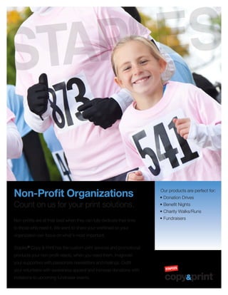 Non-Profit Organizations
Count on us for your print solutions.
Non-profits are at their best when they can fully dedicate their time
to those who need it. We want to share your workload so your
organization can focus on what’s most important.
Staples®
Copy & Print has the custom print services and promotional
products your non-profit needs, when you need them. Invigorate
your supporters with passionate newsletters and mailings. Outfit
your volunteers with awareness apparel and increase donations with
invitations to upcoming fundraiser events.
Our products are perfect for:
• Donation Drives
• Benefit Nights
• Charity Walks/Runs
• Fundraisers
 