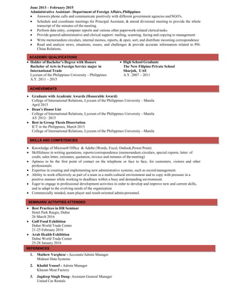 ACADEMIC QUALIFICATIONS
June 2013 – February 2015
Administrative Assistant– Department of Foreign Affairs, Philippines
 Answers phone calls and communicate positively with different government agencies andNGO's.
 Schedule and coordinate meetings for Principal Assistant, & attend divisional meeting to provide the whole
transcript of the minutes-of-the meeting.
 Perform data entry, computer reports and various other paperwork-related clericaltasks.
 Provide general administrative and clerical support: mailing, scanning, faxing and copying to management
 Write memorandum circulars, internal memos, reports, & open, sort, and distribute incoming correspondence
 Read and analyze news, situations, issues, and challenges & provide accurate information related to PH-
China Relations.
 Holder of Bachelor’s Degree with Honors
Bachelor of Arts in Foreign Service major in
International Trade
Lyceum of the Philippines University – Philippines
A.Y. 2011 – 2015
 High School Graduate
The New Filipino Private School
Sharjah, UAE
A.Y. 2007 – 2011
 Graduate with Academic Awards (Honorable Award)
College of International Relations, Lyceum of the Philippines University – Manila
April 2015
 Dean’s Honor List
College of International Relations, Lyceum of the Philippines University –Manila
AY 2012– 2015
 Best in Group Thesis Dissertation
ICT in the Philippines, March 2015
College of International Relations, Lyceum of the Philippines University –Manila
 Knowledge of Microsoft Office & Adobe (Words, Excel, Outlook,Power Point)
 Skillfulness in writing quotations, reports/correspondence (memorandum circulars, special reports, letter of
credit, sales letter, estimates, quotation, invoice and minutes of the meeting)
 Aptness to be the first point of contact on the telephone or face to face, for customers, visitors and other
professionals.
 Expertise in creating and implementing new administrative systems, such as record management.
 Ability to work effectively as part of a team in a multi-cultural environment and to copy with pressure in a
positive manner while working to deadlines within a busy and demanding environment.
 Eager to engage in professional development activities in order to develop and improve new and current skills,
and to adapt to the evolving needs of the organization
 Commercially minded, team player and result-oriented admin personnel.
 Best Practices in HR Seminar
Hotel Park Raegis, Dubai
26 March 2016
 Gulf Food Exhibition
Dubai World Trade Center
21-25 February 2016
 Arab Health Exhibition
Dubai World Trade Center
25-28 January 2016
1. Mathew Varghese - Accounts/Admin Manager
Mideast Data Systems
2. Khalid Yousef - Admin Manager
Khazan Meat Factory
3. Jagdeep Singh Dang- Assistant General Manager
United Car Rentals
REFERENCES
SEMINARS/ ACTIVITIES ATTENDED
SKILLS AND COMPETENCIES
ACHIEVEMENTS
 
