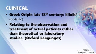 CLINICAL
• Greek Origin late 18th century: klinikē
(bedside)
• Relating to the observation and
treatment of actual patients rather
than theoretical or laboratory
studies. (Oxford Languages)
PPT BY:
AlMayzarG.David
 