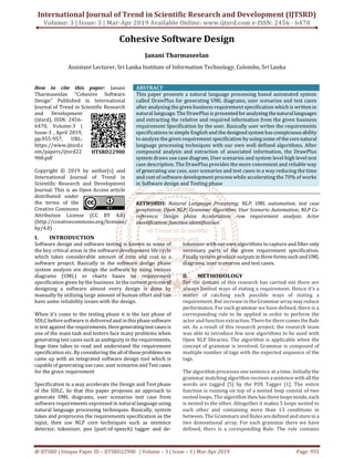 International Journal of Trend in Scientific Research and Development (IJTSRD)
Volume: 3 | Issue: 3 | Mar-Apr 2019 Available Online: www.ijtsrd.com e-ISSN: 2456 - 6470
@ IJTSRD | Unique Paper ID – IJTSRD22900 | Volume – 3 | Issue – 3 | Mar-Apr 2019 Page: 955
Cohesive Software Design
Janani Tharmaseelan
Assistant Lecturer, Sri Lanka Institute of Information Technology, Colombo, Sri Lanka
How to cite this paper: Janani
Tharmaseelan "Cohesive Software
Design" Published in International
Journal of Trend in Scientific Research
and Development
(ijtsrd), ISSN: 2456-
6470, Volume-3 |
Issue-3 , April 2019,
pp.955-957, URL:
https://www.ijtsrd.c
om/papers/ijtsrd22
900.pdf
Copyright © 2019 by author(s) and
International Journal of Trend in
Scientific Research and Development
Journal. This is an Open Access article
distributed under
the terms of the
Creative Commons
Attribution License (CC BY 4.0)
(http://creativecommons.org/licenses/
by/4.0)
ABSTRACT
This paper presents a natural language processing based automated system
called DrawPlus for generating UML diagrams, user scenarios and test cases
after analyzing the given business requirement specification which is written in
natural language. The DrawPlus is presentedfor analyzing thenaturallanguages
and extracting the relative and required information from the given business
requirement Specification by the user. Basically user writes the requirements
specifications in simple English and the designed systemhasconspicuousability
to analyze the given requirement specification by using some of the corenatural
language processing techniques with our own well defined algorithms. After
compound analysis and extraction of associated information, the DrawPlus
system draws use case diagram, User scenarios and system level high level test
case description. The DrawPlus provides the more convenient and reliable way
of generating use case, user scenarios and test cases in a way reducing the time
and cost of software development process while accelerating the 70% of works
in Software design and Testing phase
KEYWORDS: Natural Language Processing; NLP; UML automation; test case
generation; Open NLP; Grammar Algorithm; User Scenario Automation; NLP Co-
reference; Design phase Acceleration; raw requirement analyze; Actor
identification; function identification
I. INTRODUCTION
Software design and software testing is known as some of
the key critical areas in the software development life cycle
which takes considerable amount of time and cost to a
software project. Basically in the software design phase
system analysis are design the software by using various
diagrams (UML) or charts bases on requirement
specification given by the business. In the current processof
designing a software almost every design is done by
manually by utilizing large amount of human effort and can
have some reliability issues with the design.
When it’s come to the testing phase it is the last phase of
SDLC before software is delivered and in thisphasesoftware
is test against the requirements.Heregeneratingtestcasesis
one of the main task and testers face many problems when
generating test cases such as ambiguity in the requirements,
huge time takes to read and understand the requirement
specification etc. By considering theallof thoseproblems we
came up with an integrated software design tool which is
capable of generating use case, user scenarios andTest cases
for the given requirement
Specification in a way accelerate the Design and Test phase
of the SDLC. So that this paper proposes an approach to
generate UML diagrams, user scenarios test case from
software requirements expressed in natural language using
natural language processing techniques. Basically, system
takes and preprocess the requirements specification as the
input, then use NLP core techniques such as sentence
detector, tokenizer, pos (part-of-speech) tagger and de-
tokenizer with our own algorithms to capture and filter only
necessary parts of the given requirement specification.
Finally system produce outputsinthreeformssuch andUML
diagrams, user scenarios and test cases.
II. METHODOLOGY
For the domain of this research has carried out there are
always limited ways of stating a requirement. Hence it’s a
matter of catching each possible ways of stating a
requirement. But increase in the Grammar arraymay reduce
performance. For each grammar we have defined, there is a
corresponding rule to be applied in order to perform the
actor and function extraction.TherefortherecomestheRule
set. As a result of this research project, the research team
was able to introduce few new algorithms to be used with
Open NLP libraries. The algorithm is applicable when the
concept of grammar is involved. Grammar is composed of
multiple number of tags with the expected sequence of the
tags.
The algorithm processes one sentence at a time. Initially the
grammar matchingalgorithmreceives asentence with allthe
words are tagged [5] by the POS Tagger [1]. The entire
function is running on top of a nested loop consist of two
nested loops. The algorithm thenhasthreeloopsinside,each
is nested to the other. Altogether it makes 5 loops nested to
each other and containing more than 13 conditions in
between. The Grammars and Rules aredefined andstorein a
two dementional array. For each grammar there we have
defined, thers is a coresponding Rule. The rule contains
IJTSRD22900
 