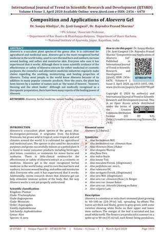 International Journal of Trend in Scientific Research and Development (IJTSRD)
Volume 4 Issue 3, April 2020 Available Online: www.ijtsrd.com e-ISSN: 2456 – 6470
@ IJTSRD | Unique Paper ID – IJTSRD30798 | Volume – 4 | Issue – 3 | March-April 2020 Page 1033
Composition and Applications of Aloevera Gel
Dr. Sanjay Kholiya1, Dr. Jyoti Gangwal2, Dr. Rajendra Prasad Sharma3
1,2PG Scholar, 3Associate Professor,
1,3Department of Ras Shastra & Bhaishajaya Kalpana, 2Department of Sharir Rachana,
1,2,3National Institute of Ayurveda, Jaipur, Rajasthan, India
ABSTRACT
Aloevera is a succulent plant species of the genus Aloe. It is cultivated for
agricultural and medicinal uses. Aloevera gel is the most recognized herbal
medicine in the world today, used to cure thermal burn and sunburn,increase
wound healing, and soften and moisturize skin. Everyone who uses it has
experienced that it works. Although there is some scientific evidence of the
effectiveness or safety of Aloevera extracts for either medicinal or cosmetic
purposes, the cosmetics and alternative medicine industries regularly make
claims regarding the soothing, moisturizing, and healing properties of
Aloevera. Today most people in the world know Aloevera because of its
addition in many popular cosmetic products. Over the years, the plant has
been known by a number of names such as 'the wand of heaven', 'heaven's
blessing and the silent healer'. Although not medically recognised as a
therapeutic preparation, therehave been manyreportsof thehealingpowerof
Aloevera.
KEYWORDS: Aloevera, herbal medicine, wound healing, cosmetic products
How to cite this paper: Dr.SanjayKholiya
| Dr. Jyoti Gangwal | Dr. Rajendra Prasad
Sharma "Composition and Applicationsof
Aloevera Gel"
Published in
International Journal
of Trend in Scientific
Research and
Development
(ijtsrd), ISSN: 2456-
6470, Volume-4 |
Issue-3, April 2020, pp.1033-1035, URL:
www.ijtsrd.com/papers/ijtsrd30798.pdf
Copyright © 2020 by author(s) and
International Journal ofTrendinScientific
Research and Development Journal. This
is an Open Access article distributed
under the terms of
the Creative
CommonsAttribution
License (CC BY 4.0)
(http://creativecommons.org/licenses/by
/4.0)
INTRODUCTION
Aloevera is a succulent plant species of the genus Aloe.
An evergreen perennial, it originates from the Arabian
Peninsula, but grows wild in tropical, semi-tropical,andarid
climates around the world. It is cultivated for agricultural
and medicinal uses. The species is also used for decorative
purposes and grows successfully indoors asa pottedplant.It
is found in many consumer products including beverages,
skin lotion, cosmetics, or ointments for minor burns and
sunburns. There is little clinical evidence for the
effectiveness or safety of Aloevera extract as a cosmetic or
medicine. Aloevera gel is the most recognized herbal
medicine in the world today, used to cure thermal burn and
sunburn, increase wound healing, and softenandmoisturize
skin. Everyone who uses it has experienced that it works.
Additionally, recent research shows that Aloevera gel can
help stimulate immune system of the body. But, the way
Aloevera works is not yet properly understood.
Scientific classification-
Kingdom- Plantae
Clade- Tracheophytes
Clade-Angiosperms
Clade- Monocots
Order -Asparagales
Family-Asphodelaceae
Sub family- Asphodeloideae
Genus- Aloe
Species- A. vera
Binomial name
Aloevera (L.) Burm.f.
Synonyms
Aloe barbadensis Mill.
Aloe barbadensis var. chinensis Haw.
Aloe chinensis (Haw.) Baker
Aloe elongata Murray
Aloe flava Pers.
Aloe indica Royle
Aloe lanzae Tod.
Aloe maculata Forssk. (illegitimate)
Aloe perfoliata var. vera L.
Aloe rubescens DC.
Aloe variegata Forssk. (illegitimate)
Aloe vera Mill. (illegitimate)
Aloe vera var. chinensis (Haw.) A. Berger
Aloe vera var. lanzae Baker
Aloe vera var. littoralis J.Koenig ex Baker
Aloe vulgaris Lam.
Description
Aloevera is a stemless or very short-stemmed plant growing
to 60–100 cm (24–39 in) tall, spreading by offsets. The
leaves are thick and fleshy, green to grey-green, with some
varieties showing white flecks on their upper and lower
stem surfaces. The margin of the leaf is serrated and has
small white teeth. The flowers are produced in summer on a
spike up to 90 cm (35 in) tall, each flower being pendulous,
IJTSRD30798
 