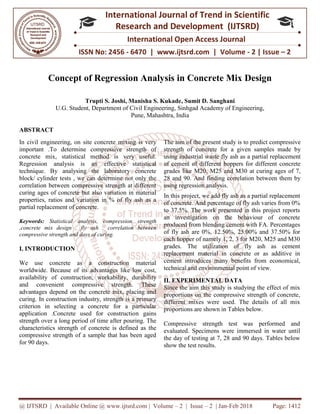 @ IJTSRD | Available Online @ www.ijtsrd.com
ISSN No: 2456
International
Research
Concept of Regression Analysis
Trupti S. Joshi, Manisha S. Kukade
U.G. Student, Department of Civil Engineering,
ABSTRACT
In civil engineering, on site concrete mixing is very
important .To determine compressive strength of
concrete mix, statistical method is very useful.
Regression analysis is an effective statistical
technique. By analysing the laboratory concrete
block/ cylinder tests , we can determine
correlation between compressive strength at different
curing ages of concrete but also variation in material
properties, ratios and variation in % of fly ash as a
partial replacement of concrete.
Keywords: Statistical analysis, compression s
,concrete mix design , fly ash , correlation between
compressive strength and days of curing.
I. INTRODUCTION
We use concrete as a construction material
worldwide. Because of its advantages like low cost,
availability of construction, workability
and convenient compressive strength. These
advantages depend on the concrete mix, placing and
curing. In construction industry, strength is a primary
criterion in selecting a concrete for a particular
application .Concrete used for constructio
strength over a long period of time after pouring. The
characteristics strength of concrete is defined as the
compressive strength of a sample that has been aged
for 90 days.
@ IJTSRD | Available Online @ www.ijtsrd.com | Volume – 2 | Issue – 2 | Jan-Feb 2018
ISSN No: 2456 - 6470 | www.ijtsrd.com | Volume
International Journal of Trend in Scientific
Research and Development (IJTSRD)
International Open Access Journal
f Regression Analysis in Concrete Mix Design
ti S. Joshi, Manisha S. Kukade, Sumit D. Sanghani
U.G. Student, Department of Civil Engineering, Sinhgad Academy of Engineering
Pune, Mahashtra, India
oncrete mixing is very
important .To determine compressive strength of
concrete mix, statistical method is very useful.
Regression analysis is an effective statistical
technique. By analysing the laboratory concrete
block/ cylinder tests , we can determine not only the
correlation between compressive strength at different
curing ages of concrete but also variation in material
properties, ratios and variation in % of fly ash as a
Statistical analysis, compression strength
,concrete mix design , fly ash , correlation between
We use concrete as a construction material
worldwide. Because of its advantages like low cost,
availability of construction, workability, durability
convenient compressive strength. These
advantages depend on the concrete mix, placing and
curing. In construction industry, strength is a primary
criterion in selecting a concrete for a particular
application .Concrete used for construction gains
strength over a long period of time after pouring. The
characteristics strength of concrete is defined as the
compressive strength of a sample that has been aged
The aim of the present study is to predict compressive
strength of concrete for a given samples made by
using industrial waste fly ash as a partial replacement
of cement of different hoppers for different concrete
grades like M20, M25 and M30 at curing ages of 7,
28 and 90. And finding correlation between them by
using regression analysis.
In this project, we add fly ash as a partial replacement
of concrete. And percentage of fly ash varies from 0%
to 37.5%. The work presented in this project reports
an investigation on the behaviour of concrete
produced from blending cement wit
of fly ash are 0%, 12.50%, 25.00% and 37.50% for
each hopper of namely 1, 2, 3 for M20, M25 and M30
grades. The utilization of fly ash as cement
replacement material in concrete or as additive in
cement introduces many benefits from econo
technical and environmental point of view.
II. EXPERIMENTAL DATA
Since the aim this study is studying the effect of mix
proportions on the compressive strength of concrete,
different mixes were used. The details of all mix
proportions are shown in Tables below.
Compressive strength test was performed and
evaluated. Specimens were immersed in water until
the day of testing at 7, 28 and 90 days. Tables below
show the test results.
Feb 2018 Page: 1412
| www.ijtsrd.com | Volume - 2 | Issue – 2
Scientific
(IJTSRD)
International Open Access Journal
n Concrete Mix Design
Sinhgad Academy of Engineering,
The aim of the present study is to predict compressive
te for a given samples made by
using industrial waste fly ash as a partial replacement
of cement of different hoppers for different concrete
grades like M20, M25 and M30 at curing ages of 7,
28 and 90. And finding correlation between them by
In this project, we add fly ash as a partial replacement
of concrete. And percentage of fly ash varies from 0%
to 37.5%. The work presented in this project reports
an investigation on the behaviour of concrete
produced from blending cement with FA. Percentages
of fly ash are 0%, 12.50%, 25.00% and 37.50% for
each hopper of namely 1, 2, 3 for M20, M25 and M30
grades. The utilization of fly ash as cement
replacement material in concrete or as additive in
cement introduces many benefits from economical,
technical and environmental point of view.
EXPERIMENTAL DATA
Since the aim this study is studying the effect of mix
proportions on the compressive strength of concrete,
different mixes were used. The details of all mix
ables below.
Compressive strength test was performed and
evaluated. Specimens were immersed in water until
the day of testing at 7, 28 and 90 days. Tables below
 