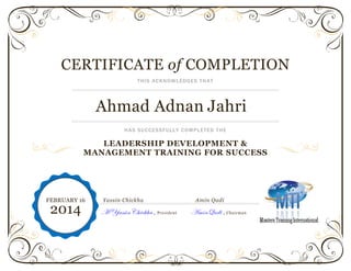 CERTIFICATE of COMPLETION
THIS ACKNOWLEDGES THAT
Ahmad Adnan Jahri
HAS SUCCESSFULLY COMPLETED THE
LEADERSHIP DEVELOPMENT &
MANAGEMENT TRAINING FOR SUCCESS
Yassin Chickha Amin Qadi
M YassinChickha , President AminQadi , Chairman
FEBRUARY 16
2014
 