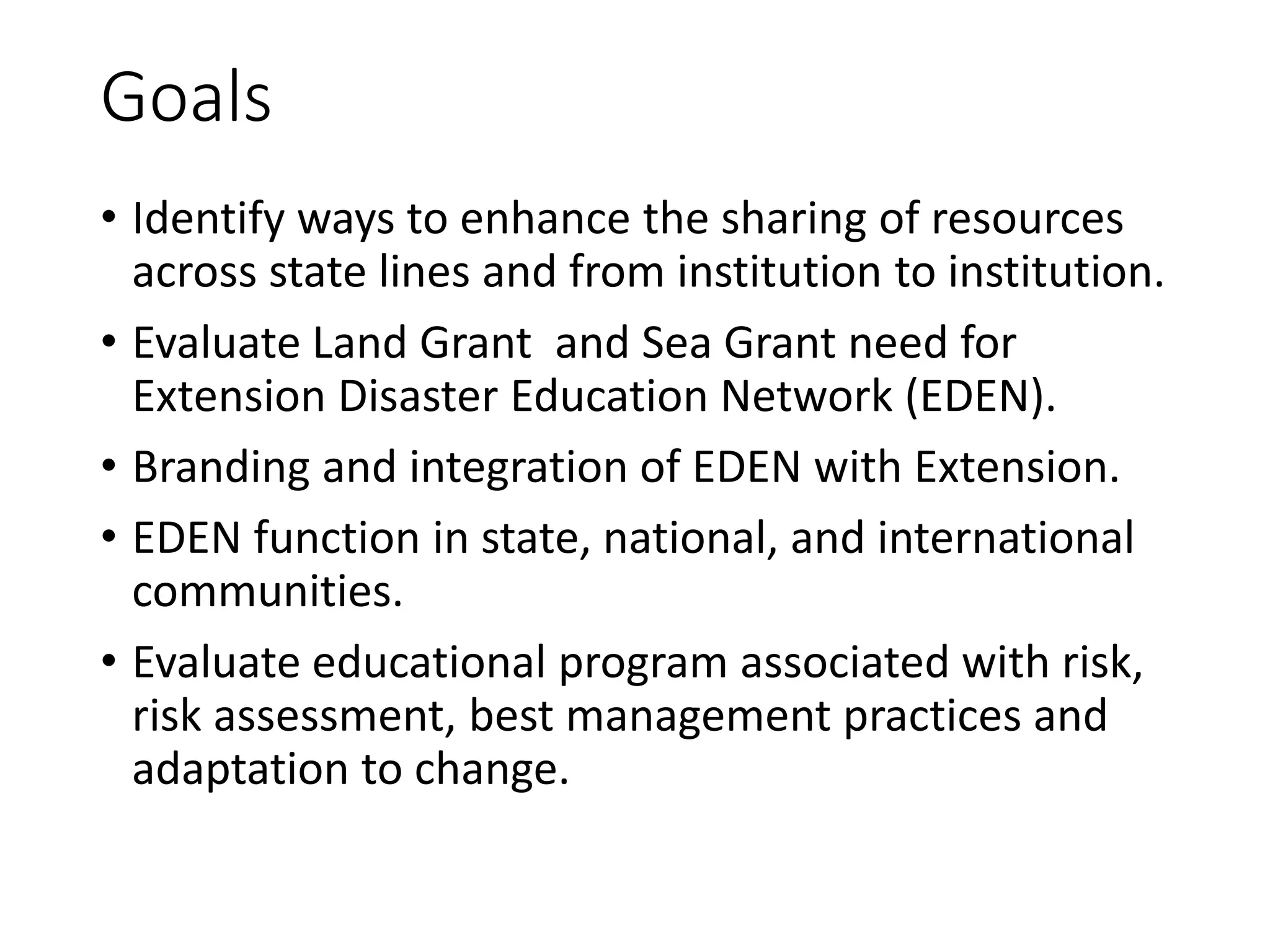 Goals
• Identify ways to enhance the sharing of resources
across state lines and from institution to institution.
• Evaluate Land Grant and Sea Grant need for
Extension Disaster Education Network (EDEN).
• Branding and integration of EDEN with Extension.
• EDEN function in state, national, and international
communities.
• Evaluate educational program associated with risk,
risk assessment, best management practices and
adaptation to change.
 