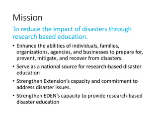 Mission
To reduce the impact of disasters through
research based education.
• Enhance the abilities of individuals, families,
organizations, agencies, and businesses to prepare for,
prevent, mitigate, and recover from disasters.
• Serve as a national source for research-based disaster
education
• Strengthen Extension’s capacity and commitment to
address disaster issues.
• Strengthen EDEN’s capacity to provide research-based
disaster education
 