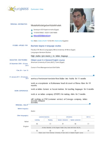 PERSONAL INFORMATION
STUDIES APPLIED FOR
EDUCATION AND TRAINING
20 September 2009 – 30 June
2013
1 Dec 09 – 1 Jan 10
01 January 2011 – 05 January
2011
WORK EXPERIENCE
PERSONAL SKILLS
Mother tongue(s)
Other language(s)
Italian
English
Curriculum Vitae
MostafaAbdelgaberAbdelkhalek
Sarabyum EG-Fayed-ismailia (Egypt)
01004078682  00201128019606
eltouny2020@gmail.com
Sex Male | Date of birth 12 Oct 89 | Nationality Egyptian
Bachelor degree in language studies
Faculty of Al Alsun( Languages),Minia University, Al Minia (Egypt)
Language e literature Studies
High studies (pre-master_) in italian language
Obtain Level 4 in General English course
American University of Cairo (AUC), Cairo (Egypt)
Corse in Time Managementand Soft Skills
workas a freelanceertranslator from Italian into Arabic for 11 months
work as a receptionist at Kahramana beach & resort at Marsa Alam for 10
months
work as italian lecturer at Accent institute for teaching languages for 6 months
work at an indian company (ENBY) for making shirts for 5 months
still working as CSC( costumer service) at Convegys company, italian
account (Amazon
account).
Arabic
UNDERSTANDING SPEAKING WRITIN G
Listening Reading Spoken interaction Spoken production
B2 C1 B1 B2 C1
Al Alsun Bachelor of Arts Degree Holder (Very Good with honor 82,3%)
B2 B2 B1 B1 B1
Obtain Level 4 from American University of Cairo (AUC) in Geberal English course
 