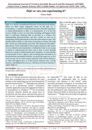 International Journal of Trend in Scientific Research and Development (IJTSRD)
Volume 6 Issue 2, January-February 2022 Available Online: www.ijtsrd.com e-ISSN: 2456 – 6470
@ IJTSRD | Unique Paper ID – IJTSRD49450 | Volume – 6 | Issue – 2 | Jan-Feb 2022 Page 1393
Déjà vu: are you experiencing it?
Somya Singh
Student of BALLB, Seedling School of Law and Governance, Jaipur National University, Jaipur, Rajasthan, India
ABSTRACT
Déjà vu is mostly misunderstood because of preconceived notions.
There are three major diagnostic errors of the déjà vu: 1.
Coincidence, 2. a glitch in brain functions and 3. Past life experience.
A related phenomenon to déjà vu is premonition. It is in fact the
reverse of déjà vu since we sense that something will happen which
then is confirmed. Studying déjà vu provides us a window into
understanding phenomenology, and how careful we must be in
interpreting similar phenomena as from the same origin or cause. The
detailed study of déjà vu is the study of ensuring we cluster ‘like with
like’ and do not confound this area with “like analyzed with unlike”
phenomena. Truly remarkable is that strange experience that comes
over us suddenly and inexplicably: a feeling that what we are saying
or doing or experiencing has been said or done or gone through
before in a remote or indeterminate time. Somehow, we sense that the
overall gestalt of faces, objects, and everything that surrounds us in
the present has surrounded us before, in exactly the same way, as if it
were not new. Or we seem to know perfectly what will be said next,
or what will happen next, as if the present moment were a living
memory, unfolding before our eyes. And most of us know that this is
called ‘Déjà vu’
KEYWORDS: Déjà vu, preconceived, premonition, phenomenology,
inexplicably, indeterminate
How to cite this paper: Somya Singh
"Déjà vu: are you experiencing it?"
Published in
International
Journal of Trend in
Scientific Research
and Development
(ijtsrd), ISSN: 2456-
6470, Volume-6 |
Issue-2, February
2022, pp.1393-1400, URL:
www.ijtsrd.com/papers/ijtsrd49450.pdf
Copyright © 2022 by author (s) and
International Journal of Trend in
Scientific Research and Development
Journal. This is an
Open Access article
distributed under the
terms of the Creative Commons
Attribution License (CC BY 4.0)
(http://creativecommons.org/licenses/by/4.0)
1. INTRODUCTION
Déjà vu is a French loanword expressing when you
have done something and you experience the same
feelings or the feeling that one has lived through the
present situation before.[2][3]
Although some interpret
déjà vu in a paranormal context,4
mainstream
scientific approaches reject the explanation of déjà vu
as "precognition" or "prophecy".[5][6]
It is an anomaly
of memory whereby, despite the strong sense of
recollection, the time, place, and practical context of
the "previous" experience are uncertain or believed to
2
Brown, A. S. (2003). "A Review of the Deja Vu Experience".
Psychological Bulletin. 129 (3): 394–413. doi:10.1037/0033-
2909.129.3.394. PMID 12784936.
3
O'Connor, A. R; Moulin, C. J. A. (2010). "Recognition without
identification, erroneous familiarity, and déjà vu". Current
Psychiatry Reports. 12 (3): 165–173. doi:10.1007/s11920-010-
0119-5. hdl:10023/1639. PMID 20425276. S2CID 2860019.
4
"Déjà vu? - Witchipedia". www.witchipedia.com. Archived
from the original on 2019-11-08. Retrieved October 16, 2019.
5
Schnider, Armin. (2008). The Confabulating Mind: How the
Brain Creates Reality. Oxford University Press. pp. 167–168.
ISBN 978-0-19-920675-9
6
Blom, Jan Dirk. (2010). A Dictionary of Hallucinations.
Springer. pp. 132-134. ISBN 978-1-4419-1222-0
be impossible.[7][8]
Two types of déjà vu are
recognized: the pathological déjà vu usually
associated with epilepsy or that which,9
when
unusually prolonged or frequent, or associated with
other symptoms such as hallucinations, may be an
indicator of neurological or psychiatric illness,10
and
the non-pathological type characteristic of healthy
people, about two-thirds of whom have had déjà vu
experiences.1112
People who travel often or frequently
7
"The Meaning of Déjà Vu", Eli Marcovitz, M.D. (1952).
Psychoanalytic Quarterly, vol. 21, pages: 481–489
8
The déjà vu experience, Alan S. Brown, Psychology Press,
(2008), ISBN 0-203-48544-0, Introduction, page 1
9
Déjà vu and feelings of prediction: They’re just feelings 01
Mar 2018, by Anne Manning
10
Wild, E (Jan 2005). "Deja vu in neurology". Journal of
Neurology. 252 (1): 1–7. doi:10.1007/s00415-005-0677-3.
PMID 15654548. S2CID 12098220.
11
Brown, A. S. (2004). "The déjà vu illusion". Current
Directions in Psychological Science. 13 (6): 256–259.
doi:10.1111/j.0963-7214.2004.00320.x. S2CID 23576173.
12
Warren-Gash, Charlotte; Zeman, Adam (2003). "Déjà vu".
Practical Neurology. 3 (2): 106–109. doi:10.1046/j.1474-
7766.2003.11136.x
IJTSRD49450
 